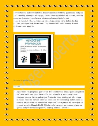 aprovechan una vulnerabilidad de desbordamiento debuffer y puertos de red para
infiltrarse y contagiar el equipo, causar inestabilidad en el sistema, mostrar
mensajes de error, reenviarse a otras máquinas mediante la red
local o Internet y hasta reiniciar el sistema, entre otros daños. En las
últimas versiones de Windows 2000, XP y Server 2003 se ha corregido este
problema en su mayoría.
Métodos de protección
Activos
 Antivirus: son programas que tratan de descubrir las trazas que ha dejado un
software malicioso, para detectarlo y eliminarlo, y en algunos casos
contener o parar la contaminación. Tratan de tener controlado el sistema
mientras funciona parando las vías conocidas de infección y notificando al
usuario de posibles incidencias de seguridad. Por ejemplo, al verse que se
crea un archivo llamado Win32.EXE.vbs en la carpeta en segundo plano, ve
que es comportamiento sospechoso, salta y avisa al usuario.
 