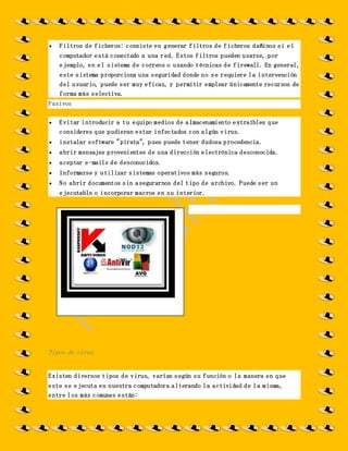  Filtros de ficheros: consiste en generar filtros de ficheros dañinos si el
computador está conectado a una red. Estos filtros pueden usarse, por
ejemplo, en el sistema de correos o usando técnicas de firewall. En general,
este sistema proporciona una seguridad donde no se requiere la intervención
del usuario, puede ser muy eficaz, y permitir emplear únicamente recursos de
forma más selectiva.
Pasivos
 Evitar introducir a tu equipo medios de almacenamiento extraíbles que
consideres que pudieran estar infectados con algún virus.
 instalar software "pirata", pues puede tener dudosa procedencia.
 abrir mensajes provenientes de una dirección electrónica desconocida.
 aceptar e-mails de desconocidos.
 Informarse y utilizar sistemas operativos más seguros.
 No abrir documentos sin asegurarnos del tipo de archivo. Puede ser un
ejecutable o incorporar macros en su interior.
Tipos de virus
Existen diversos tipos de virus, varían según su función o la manera en que
este se ejecuta en nuestra computadora alterando la actividad de la misma,
entre los más comunes están:
 