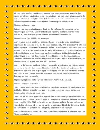 Al contrario que los residentes, estos virus no permanecen en memoria. Por
tanto, su objetivo prioritario es reproducirse y actuar en el mismo momento de
ser ejecutados. Al cumplirse una determinada condición, se activan y buscan los
ficheros ubicados dentro de su mismo directorio para contagiarlos.
Virus de sobreescritura
Estos virus se caracterizan por destruir la información contenida en los
ficheros que infectan. Cuando infectan un fichero, escriben dentro de su
contenido, haciendo que queden total o parcialmente inservibles.
Virus de boot (bot_kill) o de arranque
Los términos boot o sector de arranque hacen referencia a una sección muy
importante de un disco o unidad de almacenamiento CD, DVD, memorias USB etc. E n
ella se guarda la información esencial sobre las características del disco y se
encuentra un programa que permite arrancar el ordenador. Este tipo de virus no
infecta ficheros, sino los discos que los contienen. Actúan infectando en
primer lugar el sector de arranque de los dispositivos de almacenamiento.
Cuando un ordenador se pone en marcha con un dispositivo de almacenamiento, el
virus de boot infectará a su vez el disco duro.
Los virus de boot no pueden afectar al ordenador mientras no se intente poner
en marcha a éste último con un disco infectado. Por tanto, el mejor modo de
defenderse contra ellos es proteger los dispositivos de almacenamiento contra
escritura y no arrancar nunca el ordenador con uno de estos dispositivos
desconocido en el ordenador.
Algunos ejemplos de este tipo de virus son: Polyboot.B, AntiEXE.
Virus de enlace o directorio
Los ficheros se ubican en determinadas direcciones (compuestas básicamente por
unidad de disco y directorio), que el sistema operativo conoce para poder
localizarlos y trabajar con ellos.
Los virus de enlace o directorio alteran las direcciones que indican donde se
almacenan los ficheros. De este modo, al intentar ejecutar un programa (fichero
con extensión EXE o COM) infectado por un virus de enlace, lo que se h ace en
realidad es ejecutar el virus, ya que éste habrá modificado la dirección donde
se encontraba originalmente el programa, colocándose en su lugar.
Una vez producida la infección, resulta imposible localizar y trabajar con los
ficheros originales.
 