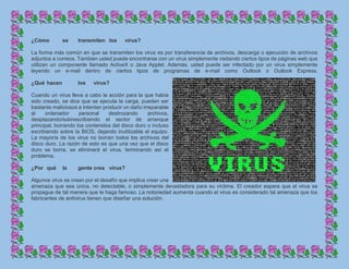 ¿Cómo se transmiten los virus?
La forma más común en que se transmiten los virus es por transferencia de archivos, descarga o ejecución de archivos
adjuntos a correos. Tambien usted puede encontrarse con un virus simplemente visitando ciertos tipos de páginas web que
utilizan un componente llamado ActiveX o Java Applet. Además, usted puede ser infectado por un virus simplemente
leyendo un e-mail dentro de ciertos tipos de programas de e-mail como Outlook o Outlook Express.
¿Qué hacen los virus?
Cuando un virus lleva a cabo la acción para la que había
sido creado, se dice que se ejecuta la carga, pueden ser
bastante maliciosos e intentan producir un daño irreparable
al ordenador personal destrozando archivos,
desplazando/sobrescribiendo el sector de arranque
principal, borrando los contenidos del disco duro o incluso
escribiendo sobre la BIOS, dejando inutilizable el equipo.
La mayoría de los virus no borran todos los archivos del
disco duro. La razón de esto es que una vez que el disco
duro se borra, se eliminará el virus, terminando así el
problema.
¿Por qué la gente crea virus?
Algunos virus se crean por el desafío que implica crear una
amenaza que sea única, no detectable, o simplemente devastadora para su víctima. El creador espera que el virus se
propague de tal manera que le haga famoso. La notoriedad aumenta cuando el virus es considerado tal amenaza que los
fabricantes de antivirus tienen que diseñar una solución.
 