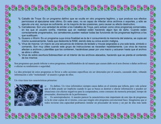  Caballo de Troya: Es un programa dañino que se oculta en otro programa legítimo, y que produce sus efectos
perniciosos al ejecutarse este último. En este caso, no es capaz de infectar otros archivos o soportes, y sólo se
ejecuta una vez, aunque es suficiente, en la mayoría de las ocasiones, para causar su efecto destructivo.
 Camaleones: Son una variedad de similar a los Caballos de Troya, pero actúan como otros programas comerciales,
en los que el usuario confía, mientras que en realidad están haciendo algún tipo de daño. Cuando están
correctamente programados, los camaleones pueden realizar todas las funciones de los programas legítimos a los
que sustituyen.
 Gusano o Worm: Es un programa cuya única finalidad es la de ir consumiendo la memoria del sistema, se copia así
mismo sucesivamente, hasta que desborda la RAM, siendo ésta su única acción maligna.
 Virus de macros: Un macro es una secuencia de órdenes de teclado y mouse asignadas a una sola tecla, símbolo o
comando. Son muy útiles cuando este grupo de instrucciones se necesitan repetidamente. Los virus de macros
afectan a archivos y plantillas que los contienen, haciéndose pasar por una macro y actuaran hasta que el archivo
se abra o utilice.
 Virus de sobre escritura:Sobrescriben en el interior de los archivos atacados, haciendo que se pierda el contenido
de los mismos
Son programas que puede infectar a otros programas, modificándolos de tal manera que causen daño en el acto (borrar o dañar archivos)
o afectar su rendimiento o seguridad.
La idea principal de estos programas es llevar a cabo acciones específicas sin ser detectados por el usuario, causando daño, robando
información o sólo “molestando” al usuario o grupo de ellos.
Un virus tiene tres características primarias:
a) Es dañino. Un virus informático siempre causa daños en el sistema que infecta, pero vale aclarar
que el daño puede ser implícito cuando lo que se busca es destruir o alterar información o pueden ser
situaciones con efectos negativos para la computadora, como consumo de memoria principal, tiempo de
procesador, disminución de la performance.
b) Es autorreproductor. A nuestro parecer la característica más importante de este tipo de programas
es la de crear copias de sí mismo, cosa que ningún otro programa convencional hace. Imagínense que si
todos tuvieran esta capacidad podríamos instalar un procesador de textos y un par de días más tarde
 