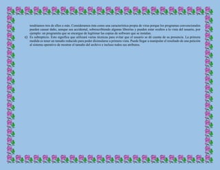 tendríamos tres de ellos o más. Consideramos ésta como una característica propia de virus porque los programas convencionales
pueden causar daño, aunque sea accidental, sobrescribiendo algunas librerías y pueden estar ocultos a la vista del usuario, por
ejemplo: un programita que se encargue de legitimar las copias de software que se instalan.
c) Es subrepticio. Esto significa que utilizará varias técnicas para evitar que el usuario se dé cuenta de su presencia. La primera
medida es tener un tamaño reducido para poder disimularse a primera vista. Puede llegar a manipular el resultado de una petición
al sistema operativo de mostrar el tamaño del archivo e incluso todos sus atributos.
 
