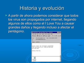 Historia y evoluciónHistoria y evolución
 A partir de ahora podemos considerar que todosA partir de ahora podemos considerar que todos
los virus son propagados por internet, llegandolos virus son propagados por internet, llegando
algunos de ellos como el I Love You a causaralgunos de ellos como el I Love You a causar
grandes daños y llegando incluso a afectar elgrandes daños y llegando incluso a afectar el
pentágono.pentágono.
 