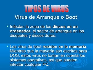 Virus de Arranque o BootVirus de Arranque o Boot
 Infectan la zona de losInfectan la zona de los discos en undiscos en un
ordenador,ordenador, el sector de arranque en losel sector de arranque en los
disquetes y discos duros.disquetes y discos duros.
 Los virus de bootLos virus de boot residen en la memoriaresiden en la memoria..
Mientras que la mayoría son escritos paraMientras que la mayoría son escritos para
DOS, estos virus no toman en cuenta losDOS, estos virus no toman en cuenta los
sistemas operativos, así que puedensistemas operativos, así que pueden
infectar cualquier PC.infectar cualquier PC.
 