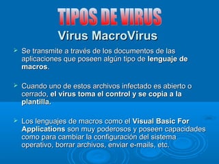 Virus MacroVirusVirus MacroVirus
 Se transmite a través de los documentos de lasSe transmite a través de los documentos de las
aplicaciones que poseen algún tipo deaplicaciones que poseen algún tipo de lenguaje delenguaje de
macrosmacros..
 Cuando uno de estos archivos infectado es abierto oCuando uno de estos archivos infectado es abierto o
cerrado,cerrado, el virus toma el control y se copia a lael virus toma el control y se copia a la
plantilla.plantilla.
 Los lenguajes de macros como elLos lenguajes de macros como el Visual Basic ForVisual Basic For
ApplicationsApplications son muy poderosos y poseen capacidadesson muy poderosos y poseen capacidades
como para cambiar la configuración del sistemacomo para cambiar la configuración del sistema
operativo, borrar archivos, enviar e-mails, etc.operativo, borrar archivos, enviar e-mails, etc.
 