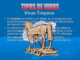 Virus TroyanoVirus Troyano
 UnUn troyanotroyano es similar a unes similar a un virusvirus, es un programa que, es un programa que
busca propagarse y sobre todo a través de aplicacionesbusca propagarse y sobre todo a través de aplicaciones
de Internet como el EMAIL, ICQ y CHAT.de Internet como el EMAIL, ICQ y CHAT.
 La diferencia básica de losLa diferencia básica de los troyanostroyanos con loscon los virusvirus eses
que losque los troyanostroyanos están hechos para permitirles a otrasestán hechos para permitirles a otras
personas tener acceso al contenido de la PC infectadapersonas tener acceso al contenido de la PC infectada
 SonSon muy peligrososmuy peligrosos, porque pueden capturar y, porque pueden capturar y
reenviar datos confidenciales a una dirección externa.reenviar datos confidenciales a una dirección externa.
 