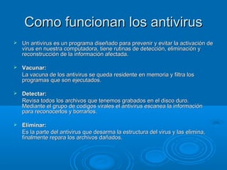 Como funcionan los antivirusComo funcionan los antivirus
 Un antivirus es un programa diseñado para prevenir y evitar la activación deUn antivirus es un programa diseñado para prevenir y evitar la activación de
virus en nuestra computadora, tiene rutinas de detección, eliminación yvirus en nuestra computadora, tiene rutinas de detección, eliminación y
reconstrucción de la información afectada.reconstrucción de la información afectada.
 Vacunar:Vacunar:
La vacuna de los antivirus se queda residente en memoria y filtra losLa vacuna de los antivirus se queda residente en memoria y filtra los
programas que son ejecutados.programas que son ejecutados.
 Detectar:Detectar:
Revisa todos los archivos que tenemos grabados en el disco duro.Revisa todos los archivos que tenemos grabados en el disco duro.
Mediante el grupo de codigos virales el antivirus escanea la informaciónMediante el grupo de codigos virales el antivirus escanea la información
para reconocerlos y borrarlos.para reconocerlos y borrarlos.
 Eliminar:Eliminar:
Es la parte del antivirus que desarma la estructura del virus y las elimina,Es la parte del antivirus que desarma la estructura del virus y las elimina,
finalmente repara los archivos dañados.finalmente repara los archivos dañados.
 