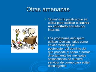 Otras amenazasOtras amenazas
 'Spam' es la palabra que se'Spam' es la palabra que se
utiliza para calificar elutiliza para calificar el correocorreo
no solicitadono solicitado enviado porenviado por
Internet.Internet.
 Los programas anti-spamLos programas anti-spam
utilizan técnicas, tales comoutilizan técnicas, tales como
enviar mensajes alenviar mensajes al
postmaster del dominio delpostmaster del dominio del
que procede el spam o borrarque procede el spam o borrar
directamente los mensajesdirectamente los mensajes
sospechosos de nuestrosospechosos de nuestro
servidor de correo para evitarservidor de correo para evitar
descargarlos.descargarlos.
 