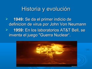 Historia y evoluciónHistoria y evolución
 1949:1949: Se da el primer indicio deSe da el primer indicio de
definicion de virus por John Von Neumanndefinicion de virus por John Von Neumann
 1959:1959: En los laboratorios AT&T Bell, seEn los laboratorios AT&T Bell, se
inventa el juego "Guerra Nuclear“.inventa el juego "Guerra Nuclear“.
 