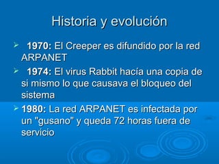 Historia y evoluciónHistoria y evolución
 1970:1970: El Creeper es difundido por la redEl Creeper es difundido por la red
ARPANETARPANET
 1974:1974: El virus Rabbit hacía una copia deEl virus Rabbit hacía una copia de
si mismo lo que causava el bloqueo delsi mismo lo que causava el bloqueo del
sistemasistema
 1980:1980: La red ARPANET es infectada porLa red ARPANET es infectada por
un "gusano" y queda 72 horas fuera deun "gusano" y queda 72 horas fuera de
servicioservicio
 