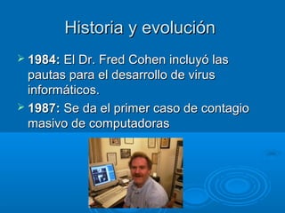 Historia y evoluciónHistoria y evolución
 1984:1984: El Dr. Fred Cohen incluyó lasEl Dr. Fred Cohen incluyó las
pautas para el desarrollo de viruspautas para el desarrollo de virus
informáticos.informáticos.
 1987:1987: Se da el primer caso de contagioSe da el primer caso de contagio
masivo de computadorasmasivo de computadoras
 