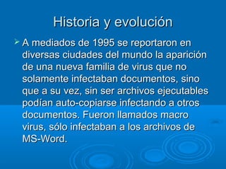 Historia y evoluciónHistoria y evolución
 A mediados de 1995 se reportaron enA mediados de 1995 se reportaron en
diversas ciudades del mundo la aparicióndiversas ciudades del mundo la aparición
de una nueva familia de virus que node una nueva familia de virus que no
solamente infectaban documentos, sinosolamente infectaban documentos, sino
que a su vez, sin ser archivos ejecutablesque a su vez, sin ser archivos ejecutables
podían auto-copiarse infectando a otrospodían auto-copiarse infectando a otros
documentos. Fueron llamados macrodocumentos. Fueron llamados macro
virus, sólo infectaban a los archivos devirus, sólo infectaban a los archivos de
MS-Word.MS-Word.
 