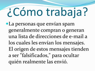 ¿Cómo trabaja?
La personas que envían spam
generalmente compran o generan
una lista de direcciones de e-mail a
los cuales les envían los mensajes.
El origen de estos mensajes tienden
a ser "falsificados," para ocultar
quién realmente las envió.
 