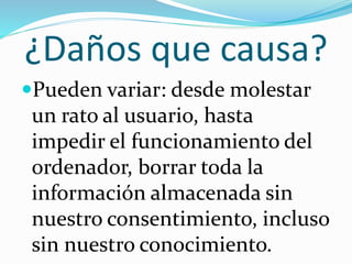 ¿Daños que causa?
Pueden variar: desde molestar
un rato al usuario, hasta
impedir el funcionamiento del
ordenador, borrar toda la
información almacenada sin
nuestro consentimiento, incluso
sin nuestro conocimiento.
 