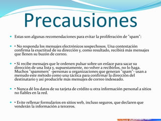 Precausiones
 Estas son algunas recomendaciones para evitar la proliferación de "spam":
 • No responda los mensajes electrónicos sospechosos. Una contestación
confirma la exactitud de su dirección y, como resultado, recibirá más mensajes
que llenen su buzón de correo.
 • Si recibe mensajes que le ordenen pulsar sobre un enlace para sacar su
dirección de una lista y, supuestamente, no volver a recibirlos, no lo haga.
Muchos "spammers" -personas u organizaciones que generan "spam"- usan a
menudo este método como una táctica para confirmar la dirección del
destinatario y así producirle más mensajes de correo indeseado.
 • Nunca dé los datos de su tarjeta de crédito u otra información personal a sitios
no fiables en la red.
 • Evite rellenar formularios en sitios web, incluso seguros, que declaren que
venderán la información a terceros.
 