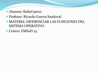  Alumno: Rafael perez
 Profesor: Ricardo Guerra Sandoval
 MATERIA: DIFERENCIAR LAS FUNCIONES DEL
SISTEMA OPERATIVO
 Centro: EMSaD 23
 