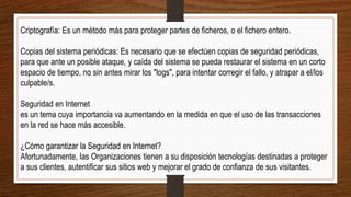 Criptografía: Es un método más para proteger partes de ficheros, o el fichero entero.
Copias del sistema periódicas: Es necesario que se efectúen copias de seguridad periódicas,
para que ante un posible ataque, y caída del sistema se pueda restaurar el sistema en un corto
espacio de tiempo, no sin antes mirar los "logs", para intentar corregir el fallo, y atrapar a el/los
culpable/s.
Seguridad en Internet
es un tema cuya importancia va aumentando en la medida en que el uso de las transacciones
en la red se hace más accesible.
¿Cómo garantizar la Seguridad en Internet?
Afortunadamente, las Organizaciones tienen a su disposición tecnologías destinadas a proteger
a sus clientes, autentificar sus sitios web y mejorar el grado de confianza de sus visitantes.
 