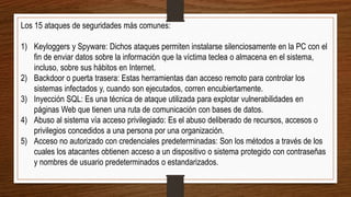 Los 15 ataques de seguridades más comunes:
1) Keyloggers y Spyware: Dichos ataques permiten instalarse silenciosamente en la PC con el
fin de enviar datos sobre la información que la víctima teclea o almacena en el sistema,
incluso, sobre sus hábitos en Internet.
2) Backdoor o puerta trasera: Estas herramientas dan acceso remoto para controlar los
sistemas infectados y, cuando son ejecutados, corren encubiertamente.
3) Inyección SQL: Es una técnica de ataque utilizada para explotar vulnerabilidades en
páginas Web que tienen una ruta de comunicación con bases de datos.
4) Abuso al sistema vía acceso privilegiado: Es el abuso deliberado de recursos, accesos o
privilegios concedidos a una persona por una organización.
5) Acceso no autorizado con credenciales predeterminadas: Son los métodos a través de los
cuales los atacantes obtienen acceso a un dispositivo o sistema protegido con contraseñas
y nombres de usuario predeterminados o estandarizados.
 