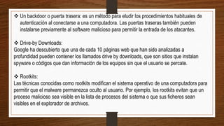  Un backdoor o puerta trasera: es un método para eludir los procedimientos habituales de
autenticación al conectarse a una computadora. Las puertas traseras también pueden
instalarse previamente al software malicioso para permitir la entrada de los atacantes.
 Drive-by Downloads:
Google ha descubierto que una de cada 10 páginas web que han sido analizadas a
profundidad pueden contener los llamados drive by downloads, que son sitios que instalan
spyware o códigos que dan información de los equipos sin que el usuario se percate.
 Rootkits:
Las técnicas conocidas como rootkits modifican el sistema operativo de una computadora para
permitir que el malware permanezca oculto al usuario. Por ejemplo, los rootkits evitan que un
proceso malicioso sea visible en la lista de procesos del sistema o que sus ficheros sean
visibles en el explorador de archivos.
 