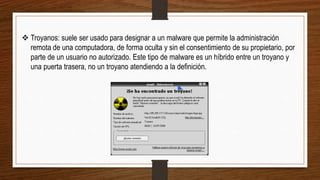  Troyanos: suele ser usado para designar a un malware que permite la administración
remota de una computadora, de forma oculta y sin el consentimiento de su propietario, por
parte de un usuario no autorizado. Este tipo de malware es un híbrido entre un troyano y
una puerta trasera, no un troyano atendiendo a la definición.
 