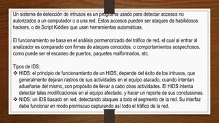 Un sistema de detección de intrusos es un programa usado para detectar accesos no
autorizados a un computador o a una red. Estos accesos pueden ser ataques de habilidosos
hackers, o de Script Kiddies que usan herramientas automáticas.
El funcionamiento se basa en el análisis pormenorizado del tráfico de red, el cual al entrar al
analizador es comparado con firmas de ataques conocidos, o comportamientos sospechosos,
como puede ser el escaneo de puertos, paquetes malformados, etc.
Tipos de IDS:
 HIDS: el principio de funcionamiento de un HIDS, depende del éxito de los intrusos, que
generalmente dejaran rastros de sus actividades en el equipo atacado, cuando intentan
adueñarse del mismo, con propósito de llevar a cabo otras actividades. El HIDS intenta
detectar tales modificaciones en el equipo afectado, y hacer un reporte de sus conclusiones.
 NIDS: un IDS basado en red, detectando ataques a todo el segmento de la red. Su interfaz
debe funcionar en modo promiscuo capturando así todo el tráfico de la red.
 
