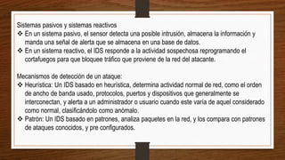 Sistemas pasivos y sistemas reactivos
 En un sistema pasivo, el sensor detecta una posible intrusión, almacena la información y
manda una señal de alerta que se almacena en una base de datos.
 En un sistema reactivo, el IDS responde a la actividad sospechosa reprogramando el
cortafuegos para que bloquee tráfico que proviene de la red del atacante.
Mecanismos de detección de un ataque:
 Heurística: Un IDS basado en heurística, determina actividad normal de red, como el orden
de ancho de banda usado, protocolos, puertos y dispositivos que generalmente se
interconectan, y alerta a un administrador o usuario cuando este varía de aquel considerado
como normal, clasificándolo como anómalo.
 Patrón: Un IDS basado en patrones, analiza paquetes en la red, y los compara con patrones
de ataques conocidos, y pre configurados.
 