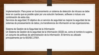 Implementación: Para poner en funcionamiento un sistema de detección de intrusos se debe
tener en cuenta que es posible optar por una solución hardware, software o incluso una
combinación de estos dos.
Servicios de seguridad: El objetivo de un servicio de seguridad es mejorar la seguridad de los
sistemas de procesamiento de datos y la transferencia de información en las organizaciones.
Sistema de Gestión de la Seguridad de la Información
Un Sistema de Gestión de la seguridad de la Información (SGSI) es, como el nombre lo sugiere,
un conjunto de políticas de administración de la información. El término es utilizado
principalmente por la ISO/IEC 27001.
 
