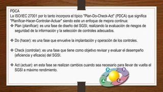 PDCA
La ISO/IEC 27001 por lo tanto incorpora el típico "Plan-Do-Check-Act" (PDCA) que significa
"Planificar-Hacer-Controlar-Actuar" siendo este un enfoque de mejora continua:
 Plan (planificar): es una fase de diseño del SGSI, realizando la evaluación de riesgos de
seguridad de la información y la selección de controles adecuados.
 Do (hacer): es una fase que envuelve la implantación y operación de los controles.
 Check (controlar): es una fase que tiene como objetivo revisar y evaluar el desempeño
(eficiencia y eficacia) del SGSI.
 Act (actuar): en esta fase se realizan cambios cuando sea necesario para llevar de vuelta el
SGSI a máximo rendimiento.
 