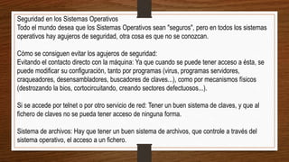 Seguridad en los Sistemas Operativos
Todo el mundo desea que los Sistemas Operativos sean "seguros", pero en todos los sistemas
operativos hay agujeros de seguridad, otra cosa es que no se conozcan.
Cómo se consiguen evitar los agujeros de seguridad:
Evitando el contacto directo con la máquina: Ya que cuando se puede tener acceso a ésta, se
puede modificar su configuración, tanto por programas (virus, programas servidores,
craqueadores, desensambladores, buscadores de claves...), como por mecanismos físicos
(destrozando la bios, cortocircuitando, creando sectores defectuosos...).
Si se accede por telnet o por otro servicio de red: Tener un buen sistema de claves, y que al
fichero de claves no se pueda tener acceso de ninguna forma.
Sistema de archivos: Hay que tener un buen sistema de archivos, que controle a través del
sistema operativo, el acceso a un fichero.
 