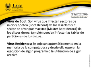 Virus de Boot: Son virus que infectan sectores de
inicio y booteo (Boot Record) de los diskettes y el
sector de arranque maestro (Master Boot Record) de
los discos duros; también pueden infectar las tablas de
particiones de los discos.
Virus Residentes: Se colocan automáticamente en la
memoria de la computadora y desde ella esperan la
ejecución de algún programa o la utilización de algún
archivo.
 