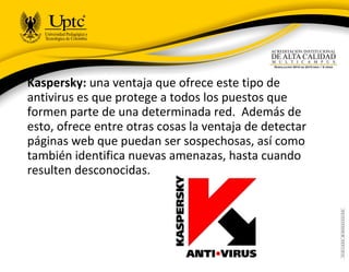 Kaspersky: una ventaja que ofrece este tipo de
antivirus es que protege a todos los puestos que
formen parte de una determinada red. Además de
esto, ofrece entre otras cosas la ventaja de detectar
páginas web que puedan ser sospechosas, así como
también identifica nuevas amenazas, hasta cuando
resulten desconocidas.
 