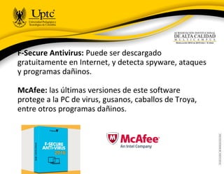 F-Secure Antivirus: Puede ser descargado
gratuitamente en Internet, y detecta spyware, ataques
y programas dañinos.
McAfee: las últimas versiones de este software
protege a la PC de virus, gusanos, caballos de Troya,
entre otros programas dañinos.
 