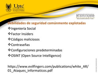Debilidades de seguridad comúnmente explotadas
Ingeniería Social
Factor Insiders
Códigos maliciosos
Contraseñas
Configuraciones predeterminadas
OSINT (Open Source Intelligence)
https://www.evilfingers.com/publications/white_AR/
01_Ataques_informaticos.pdf
 