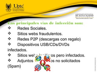 Las principales vías de infección son:
      Redes Sociales.
      Sitios webs fraudulentos.
      Redes P2P (descargas con regalo)
      Dispositivos USB/CDs/DVDs
infectados.
      Sitios webs legítimos pero infectados.
      Adjuntos en Correos no solicitados
(Spam)
 