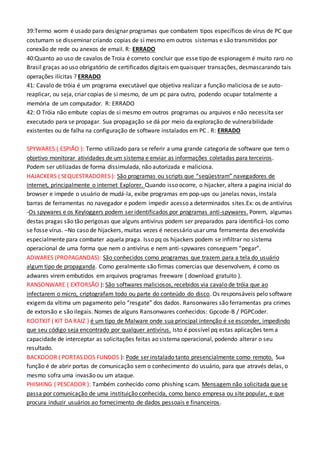 39:Termo worm é usado para designar programas que combatem tipos específicos de vírus de PC que
costumam se disseminar criando copias de si mesmo em outros sistemas e são transmitidos por
conexão de rede ou anexos de email. R: ERRADO
40:Quanto ao uso de cavalos de Troia é correto concluir que esse tipo de espionagem é muito raro no
Brasil graças ao uso obrigatório de certificados digitais emquaisquer transações, desmascarando tais
operações ilícitas ? ERRADO
41: Cavalo de tróia é um programa executável que objetiva realizar a função maliciosa de se auto-
reaplicar, ou seja, criar copias de si mesmo, de um pc para outro, podendo ocupar totalmente a
memória de um computador. R: ERRADO
42: O Tróia não embute copias de si mesmo em outros programas ou arquivos e não necessita ser
executado para se propagar. Sua propagação se dá por meio da exploração de vulnerabilidade
existentes ou de falha na configuração de software instalados em PC . R: ERRADO
SPYWARES ( ESPIÃO ): Termo utilizado para se referir a uma grande categoria de software que tem o
objetivo monitorar atividades de um sistema e enviar as informações coletadas para terceiros.
Podem ser utilizadas de forma dissimulada, não autorizada e maliciosa.
HAJACKERS ( SEQUESTRADORES ): São programas ou scripts que “seqüestram” navegadores de
internet, principalmente o internet Explorer. Quando isso ocorre, o hijacker, altera a pagina inicial do
browser e impede o usuário de mudá-la, exibe programas em pop-ups ou janelas novas, instala
barras de ferramentas no navegador e podem impedir acesso a determinados sites.Ex: os de antivírus
-Os spywares e os Keyloggers podem ser identificados por programas anti-spywares. Porem, algumas
destas pragas são tão perigosas que alguns antivírus podem ser preparados para identificá-los como
se fosse vírus. –No caso de hijackers, muitas vezes é necessário usar uma ferramenta desenvolvida
especialmente para combater aquela praga. Isso pq os hijackers podem se infiltrar no sistema
operacional de uma forma que nem o antivírus e nem anti-spywares conseguem “pegar”.
ADWARES (PROPAGANDAS): São conhecidos como programas que trazem para a tela do usuário
algum tipo de propaganda. Como geralmente são firmas comercias que desenvolvem, é como os
adwares virem embutidos em arquivos programas freeware ( download gratuito ).
RANSONWARE ( EXTORSÃO ): São softwares maliciosos, recebidos via cavalo de tróia que ao
infectarem o micro, criptografam todo ou parte do conteúdo do disco. Os responsáveis pelo software
exigemda vítima um pagamento pelo “resgate” dos dados. Ransonwares são ferramentas pra crimes
de extorsão e são ilegais. Nomes de alguns Ransonwares conhecidos: Gpcode-B / PGPCoder.
ROOTKIT ( KIT DA RAIZ ) é um tipo de Malware onde sua principal intenção é se esconder, impedindo
que seu código seja encontrado por qualquer antivírus. Isto é possível pq estas aplicações tem a
capacidade de interceptar as solicitações feitas ao sistema operacional, podendo alterar o seu
resultado.
BACKDOOR ( PORTAS DOS FUNDOS ): Pode ser instalado tanto presencialmente como remoto. Sua
função é de abrir portas de comunicação sem o conhecimento do usuário, para que através delas, o
mesmo sofra uma invasão ou um ataque.
PHISHING ( PESCADOR ): Também conhecido como phishing scam. Mensagem não solicitada que se
passa por comunicação de uma instituição conhecida, como banco empresa ou site popular, e que
procura induzir usuários ao fornecimento de dados pessoais e financeiros.
 