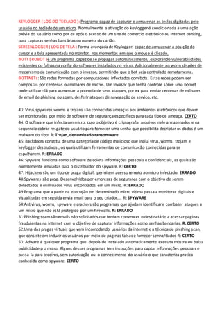 KEYLOGGER ( LOG DO TECLADO ): Programa capaz de capturar e armazenar as teclas digitadas pelo
usuário no teclado de um micro. Normalmente a ativação do keylogger é condicionada a uma ação
prévia do usuário como por ex após o acesso de um site de comercio eletrônico ou internet banking,
para capturas senhas bancárias ou numero do cartão.
SCREENLOGGER ( LOG DE TELA ) Forma avançada de Keylogger, capaz de armazenar a posição do
cursor e a tela apresentada no monitor, nos momentos em que o mouse é clicado.
BOTT ( ROBOT )é um programa capaz de se propagar automaticamente, explorando vulnerabilidades
existentes ou falhas na config do softwares instalados no micro. Adicionalmente ao worm dispões de
mecanismo de comunicação com o invasor, permitindo que o bot seja controlado remotamente.
BOTTNETs: São redes formadas por computadores infectados com bots. Estas redes podem ser
compostas por centenas ou milhares de micros. Um invasor que tenha controle sobre uma botnet
pode utilizar - lá para aumentar a potencia de seus ataques, por ex para enviar centenas de milhares
de email de phishing ou spam, desferir ataques de navegação de serviço, etc.
43: Virus,spywares,worms e trojans são conhecidas ameaças aos ambientes eletrônicos que devem
ser monitoradas por meio de software de segurança específicos para cada tipo de ameaça. CERTO
44: O software que infecta um micro, cujo o objetivo é criptografar arquivos nele armazenados e na
sequencia cobrar resgate do usuário para fornecer uma senha que possibilita decriptar os dados é um
malware do tipo: R: Trojan, denominado ransomware
45: Backdoors constitui de uma categoria de código malicioso que inclui virus, worms, trojam e
keylogger destrutivos , os quais utilizam ferramentas de comunicação conhecidas para se
espalharem. R: ERRADO
46: Spyware funciona como software de coleta informações pessoais e confidenciais, as quais são
normalmente enviadas para o distribuidor do spyware. R: CERTO
47: Hijackers são um tipo de praga digital, permitem acesso remoto ao micro infectado. ERRADO
48:Spywares são prog. Desenvolvidos por empresas de segurança com o objetivo de serem
detectados e eliminados vírus encontrados em um micro. R: ERRADO
49:Programa que a partir da execução em determinado micro vitima passa a monitorar digitais e
visualizadas emseguida envia email para o seu criador.... R: SPYWARE
50:Antivirus, worms, spyware e crackers são programas que ajudam identificar e combater ataques a
um micro que não está protegido por um firewalls. R: ERRADO
51:Phishing scamsão emails não solicitados que tentam convencer o destinatário a acessar paginas
fraudulentas na internet com o objetivo de capturar informações como senhas bancarias. R: CERTO
52:Uma das pragas virtuais que vem incomodando usuários da internet e a técnica de phishing scan,
que consiste em induzir os usuários por meio de paginas falsas e fornecer senha/dados R: CERTO
53: Adware é qualquer programa que depois de instalado automaticamente executa mostra ou baixa
publicidade p o micro. Alguns desses programas tem instruções para captar informações pessoais e
passa-la para teceiros, semautorização ou o conhecimento do usuário o que caracteriza pratica
conhecida como spyware. CERTO
 