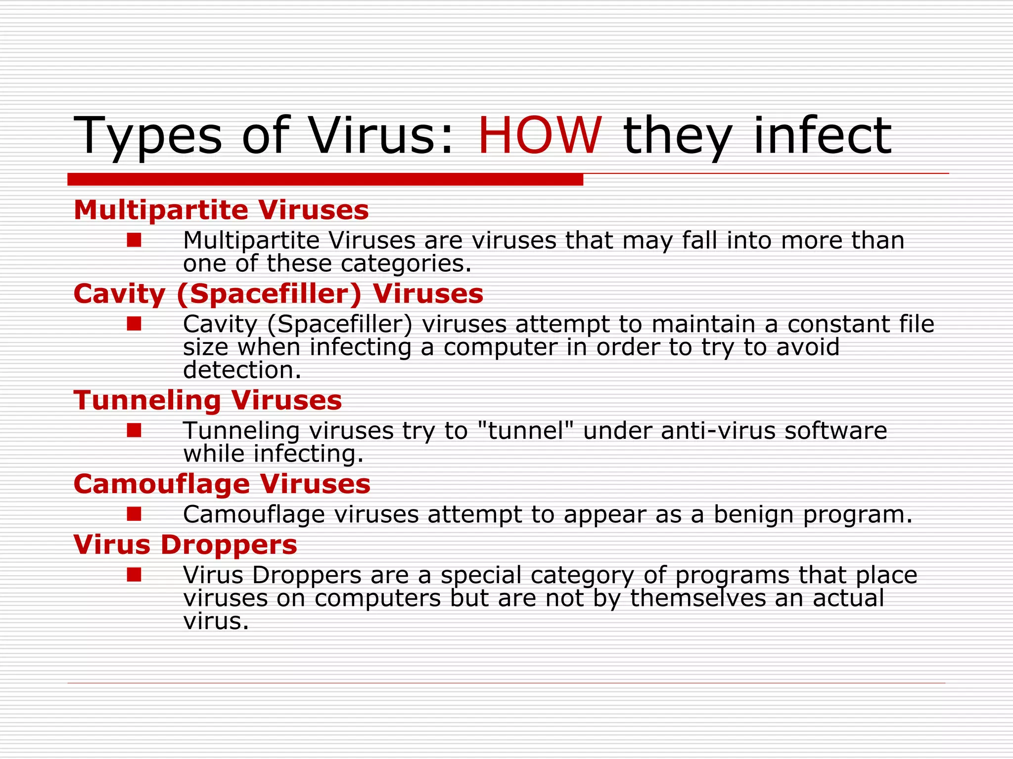 Types of Virus: HOW they infect
Multipartite Viruses
 Multipartite Viruses are viruses that may fall into more than
one of these categories.
Cavity (Spacefiller) Viruses
 Cavity (Spacefiller) viruses attempt to maintain a constant file
size when infecting a computer in order to try to avoid
detection.
Tunneling Viruses
 Tunneling viruses try to "tunnel" under anti-virus software
while infecting.
Camouflage Viruses
 Camouflage viruses attempt to appear as a benign program.
Virus Droppers
 Virus Droppers are a special category of programs that place
viruses on computers but are not by themselves an actual
virus.
 