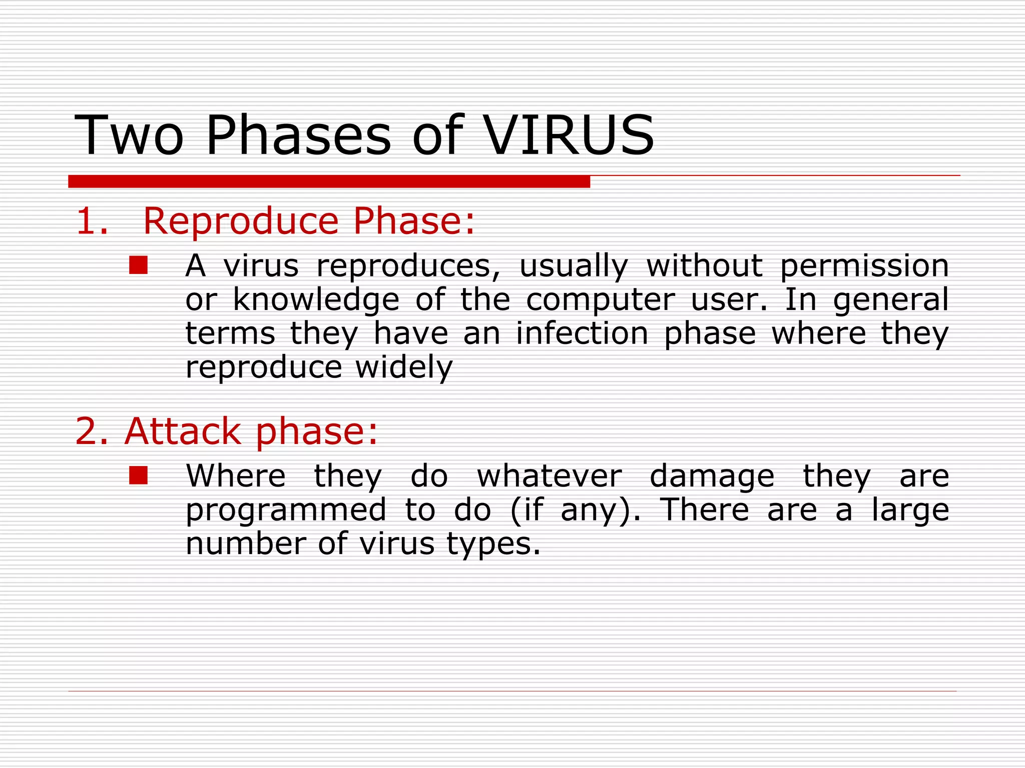 Two Phases of VIRUS
1. Reproduce Phase:
 A virus reproduces, usually without permission
or knowledge of the computer user. In general
terms they have an infection phase where they
reproduce widely
2. Attack phase:
 Where they do whatever damage they are
programmed to do (if any). There are a large
number of virus types.
 