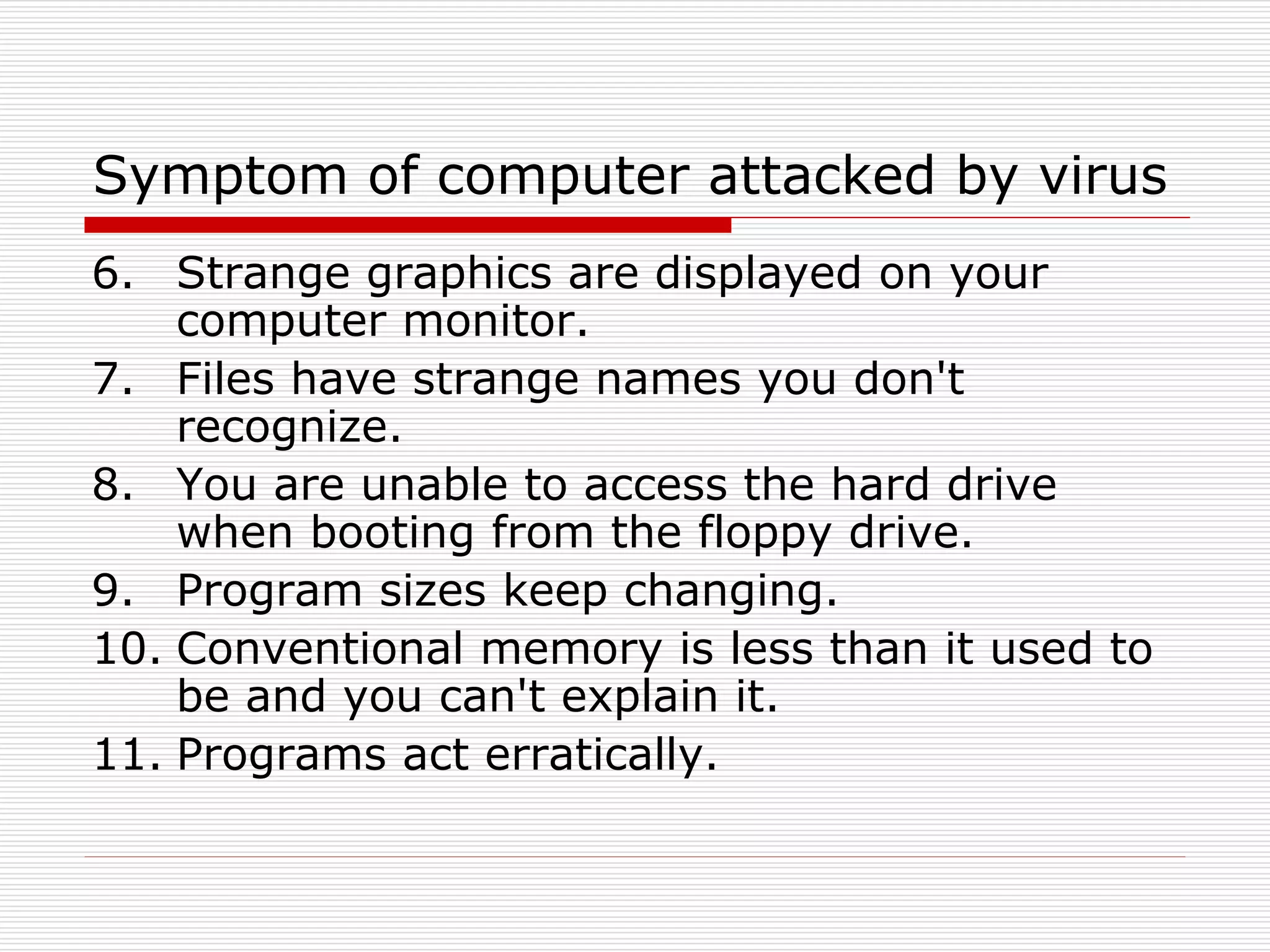 Symptom of computer attacked by virus
6. Strange graphics are displayed on your
computer monitor.
7. Files have strange names you don't
recognize.
8. You are unable to access the hard drive
when booting from the floppy drive.
9. Program sizes keep changing.
10. Conventional memory is less than it used to
be and you can't explain it.
11. Programs act erratically.
 