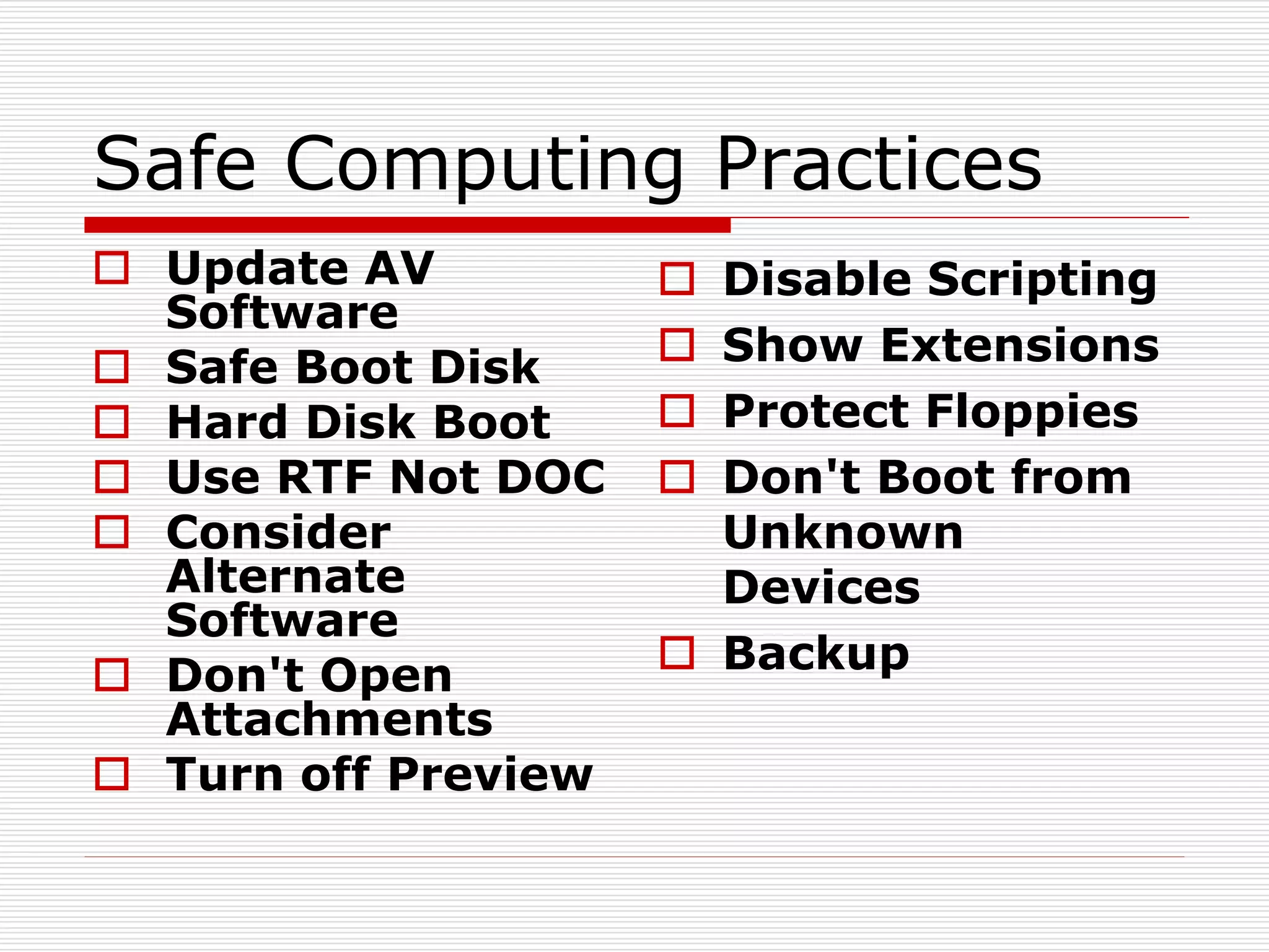 Safe Computing Practices
 Update AV
Software
 Safe Boot Disk
 Hard Disk Boot
 Use RTF Not DOC
 Consider
Alternate
Software
 Don't Open
Attachments
 Turn off Preview
 Disable Scripting
 Show Extensions
 Protect Floppies
 Don't Boot from
Unknown
Devices
 Backup
 