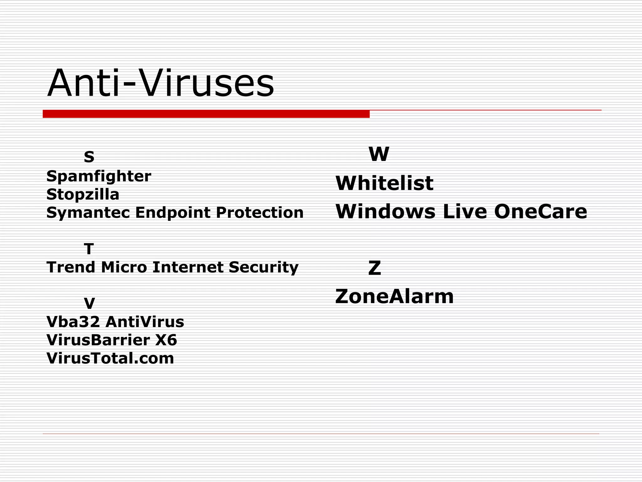 Anti-Viruses
S
Spamfighter
Stopzilla
Symantec Endpoint Protection
T
Trend Micro Internet Security
V
Vba32 AntiVirus
VirusBarrier X6
VirusTotal.com
W
Whitelist
Windows Live OneCare
Z
ZoneAlarm
 