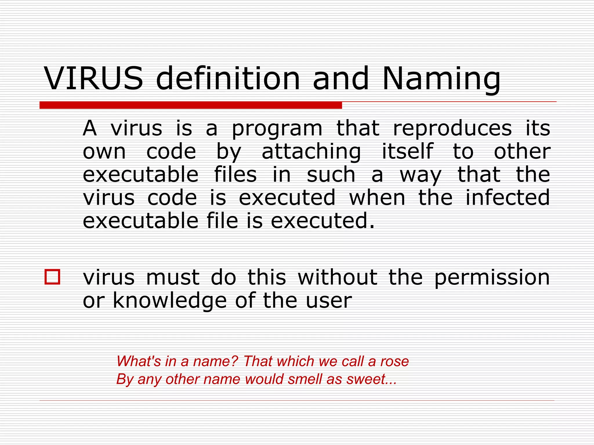 VIRUS definition and Naming
A virus is a program that reproduces its
own code by attaching itself to other
executable files in such a way that the
virus code is executed when the infected
executable file is executed.
 virus must do this without the permission
or knowledge of the user
What's in a name? That which we call a rose
By any other name would smell as sweet...
 