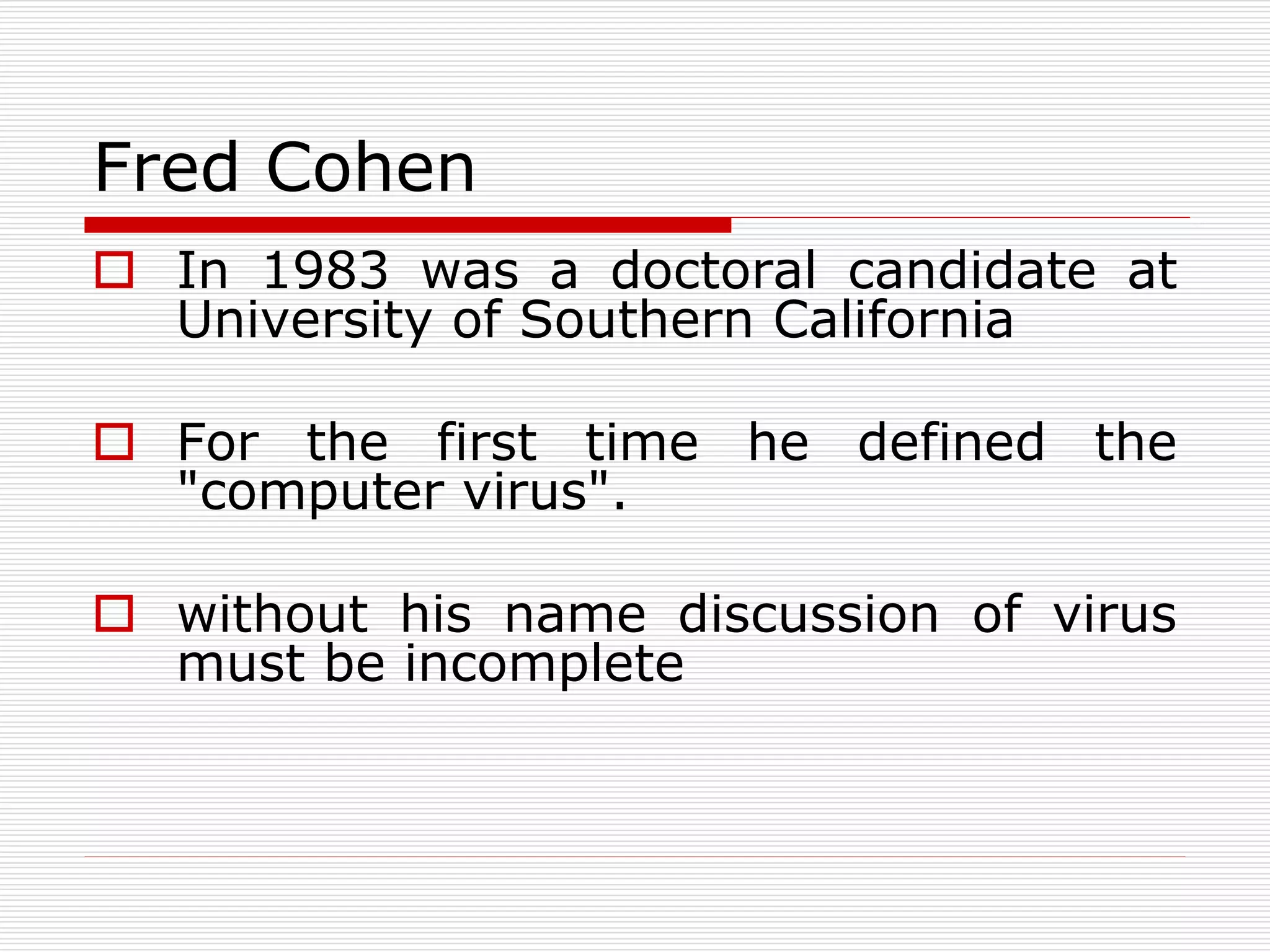 Fred Cohen
 In 1983 was a doctoral candidate at
University of Southern California
 For the first time he defined the
"computer virus".
 without his name discussion of virus
must be incomplete
 