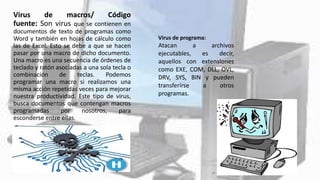 Virus de macros/ Código
fuente: Son virus que se contienen en
documentos de texto de programas como
Word y también en hojas de cálculo como
las de Excel. Esto se debe a que se hacen
pasar por una macro de dicho documento.
Una macro es una secuencia de órdenes de
teclado y ratón asociadas a una sola tecla o
combinación de teclas. Podemos
programar una macro si realizamos una
misma acción repetidas veces para mejorar
nuestra productividad. Este tipo de virus,
busca documentos que contengan macros
programadas por nosotros, para
esconderse entre ellas.
Virus de programa:
Atacan a archivos
ejecutables, es decir,
aquellos con extensiones
como EXE, COM, DLL, OVL,
DRV, SYS, BIN y pueden
transferirse a otros
programas.
 