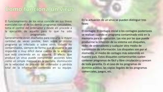 El funcionamiento de los virus coincide en sus líneas
esenciales con el de los demás programas ejecutables,
toma el control del ordenador y desde allí procede a
la ejecución de aquello para lo que ha sido
programado.
Generalmente están diseñados para copiarse la mayor
cantidad de veces posible, bien sobre el mismo
programa ya infectado o sobre otros todavía no
contaminados, siempre de forma que al usuario le sea
imposible o muy difícil darse cuenta de la amenaza
que está creciendo en su sistema. El efecto que
produce un virus puede comprender acciones tales
como un simple mensaje en la pantalla, disminución
de la velocidad de proceso del ordenador o pérdida
total de la información contenida en su equipo.
En la actuación de un virus se pueden distinguir tres
fases:
El contagio: El contagio inicial o los contagios posteriores
se realizan cuando el programa contaminado está en la
memoria para su ejecución. Las vías por las que puede
producirse la infección de su sistema son disquetes,
redes de ordenadores y cualquier otro medio de
transmisión de información. Los disquetes son por el
momento, el medio de contagio más extendido en
nuestro país. Estos disquetes contaminantes suelen
contener programas de fácil y libre circulación y carecen
de toda garantía. Es el caso de los programas de
dominio público, las copias ilegales de los programas
comerciales, juegos, etc.
 