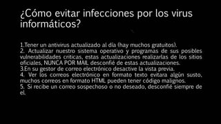 ¿Cómo evitar infecciones por los virus
informáticos?
1.Tener un antivirus actualizado al día (hay muchos gratuitos).
2. Actualizar nuestro sistema operativo y programas de sus posibles
vulnerabilidades criticas, estas actualizaciones realizarlas de los sitios
oficiales, NUNCA POR MAIL desconfié de estas actualizaciones.
3.En su gestor de correo electrónico desactive la vista previa.
4. Ver los correos electrónico en formato texto evitara algún susto,
muchos correos en formato HTML pueden tener código malignos.
5. Si recibe un correo sospechoso o no deseado, desconfié siempre de
el.
 