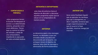 • CORTAFUEGOS O
FIREWALL:
estos programas tienen
la función de bloquear el
acceso a un determinado
sistema, actuando como
muro defensivo. Tienen
bajo su control el tráfico
de entrada y salida de
una computadora,
impidiendo la ejecución
de toda actividad dudosa.
ANTIESPÍAS O ANTISPYWARE:
esta clase de antivirus tiene el
objetivo de descubrir y descartar
aquellos programas espías que se
ubican en la computadora de
manera oculta.
ANTIPOP-UPS:
tiene como finalidad impedir
que se ejecuten las ventanas
pop-ups o emergentes, es
decir a aquellas ventanas que
surgen repentinamente sin
que el usuario lo haya
decidido, mientras navega por
Internet.
ANTISPAM:
se denomina spam a los mensajes
basura, no deseados o que son
enviados desde una dirección
desconocida por el usuario. Los
antispam tienen el objetivo de
detectar esta clase de mensajes y
eliminarlos de forma automática
 