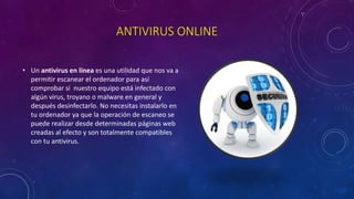 ANTIVIRUS ONLINE
• Un antivirus en línea es una utilidad que nos va a
permitir escanear el ordenador para así
comprobar si nuestro equipo está infectado con
algún virus, troyano o malware en general y
después desinfectarlo. No necesitas instalarlo en
tu ordenador ya que la operación de escaneo se
puede realizar desde determinadas páginas web
creadas al efecto y son totalmente compatibles
con tu antivirus.
 