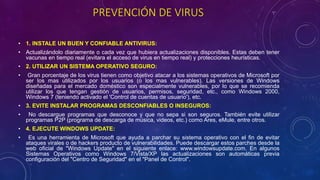 PREVENCIÓN DE VIRUS
• 1. INSTALE UN BUEN Y CONFIABLE ANTIVIRUS:
• Actualizándolo diariamente o cada vez que hubiera actualizaciones disponibles. Estas deben tener
vacunas en tiempo real (evitara el acceso de virus en tiempo real) y protecciones heurísticas.
• 2. UTILIZAR UN SISTEMA OPERATIVO SEGURO:
• Gran porcentaje de los virus tienen como objetivo atacar a los sistemas operativos de Microsoft por
ser los mas utilizados por los usuarios (o los mas vulnerables). Las versiones de Windows
diseñadas para el mercado doméstico son especialmente vulnerables, por lo que se recomienda
utilizar los que tengan gestión de usuarios, permisos, seguridad, etc., como Windows 2000,
Windows 7 (teniendo activado el 'Control de cuentas de usuario'), etc.
• 3. EVITE INSTALAR PROGRAMAS DESCONFIABLES O INSEGUROS:
• No descargue programas que desconoce y que no sepa si son seguros. También evite utilizar
programas P2P (programa de descarga de música, videos, etc.) como Ares, eMule, entre otros.
• 4. EJECUTE WINDOWS UPDATE:
• Es una herramienta de Microsoft que ayuda a parchar su sistema operativo con el fin de evitar
ataques virales o de hackers producto de vulnerabilidades. Puede descargar estos parches desde la
web oficial de "Windows Update" en el siguiente enlace: www.windowsupdate.com. En algunos
Sistemas Operativos como Windows 7/Vista/XP las actualizaciones son automáticas previa
configuración del "Centro de Seguridad" en el "Panel de Control".
 