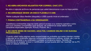 5. NO ABRA ARCHIVOS ADJUNTOS POR CORREO, CHAT, ETC:
No abra ni ejecute archivos de personas que usted desconozca o que no haya pedido.
6. NO ARRANQUE DESDE UN DISCO FLEXIBLE O USB:
Retire cualquier disco flexible (disquete) o USB cuando inicie el ordenador.
7. PONGA CONTRASEÑAS A SU ORDENADOR:
Establezca contraseñas seguras tanto para el acceso a su sistema operativo como
para sus carpetas compartidas (solo lectura), de preferencia estas deben tener
caracteres especiales (ejemplo: R3nz0, Pctov4r, etc.).
8. NO VISITE WEBS DE HACKEO, ADULTOS, CASINOS ONLINE O DE DUDOSA
PROCEDENCIA:
Cuando usted visita páginas webs sospechosas es probable que estas intenten instalar
o ejecutar en su ordenador algunos componente peligrosos (activex, scripts, etc.) con la
finalidad de acceder a su ordenador o instalar un programa espía. También se
recomienda no aceptar 'avisos' o 'certificados' ya que puede abrir las “puertas” de su PC
hacia un ataque inminente.
 